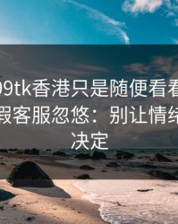 我以为99tk香港只是随便看看，结果差点被假客服忽悠：别让情绪替你做决定