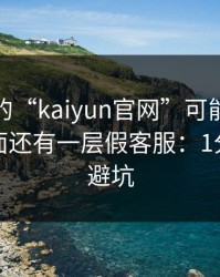 你看到的“kaiyun官网”可能只是表面，里面还有一层假客服：1分钟快速避坑