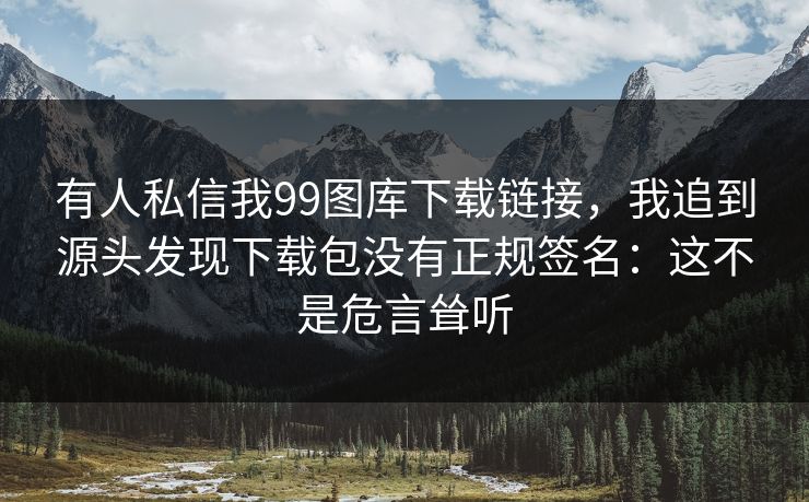 有人私信我99图库下载链接，我追到源头发现下载包没有正规签名：这不是危言耸听