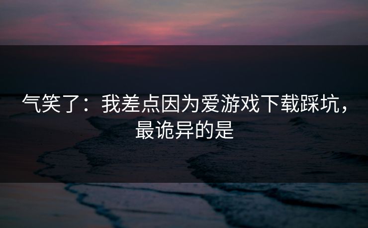 气笑了：我差点因为爱游戏下载踩坑，最诡异的是