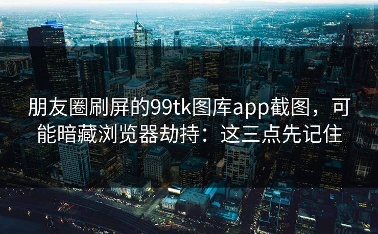 朋友圈刷屏的99tk图库app截图，可能暗藏浏览器劫持：这三点先记住