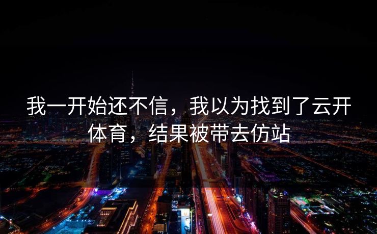 我一开始还不信,我以为找到了云开体育,结果被带去仿站 我一开始还不信,我以为找到了云开体育,结果被带去仿站
