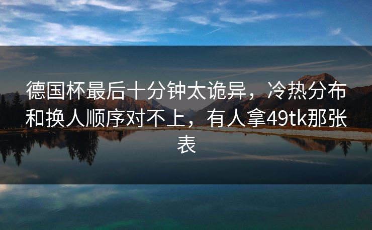 德国杯最后十分钟太诡异，冷热分布和换人顺序对不上，有人拿49tk那张表
