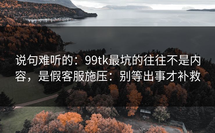 说句难听的：99tk最坑的往往不是内容，是假客服施压：别等出事才补救