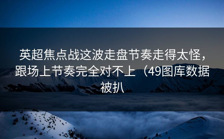 英超焦点战这波走盘节奏走得太怪，跟场上节奏完全对不上（49图库数据被扒