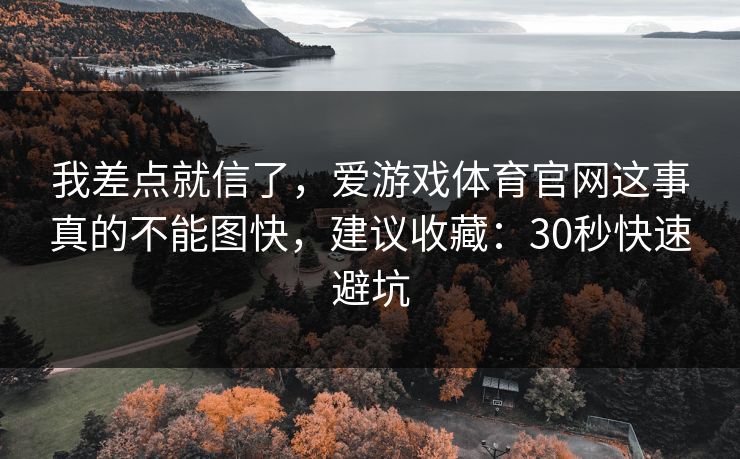 我差点就信了,爱游戏体育官网这事真的不能图快,建议收藏:30秒快速避坑 我差点就信了,爱游戏体育官网这事真的不能图快,建议收藏:30秒快速避坑